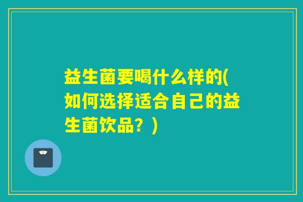 益生菌要喝什么样的(如何选择适合自己的益生菌饮品?) 益生菌要喝什么样的(如何选择适合自己的益生菌饮品?)