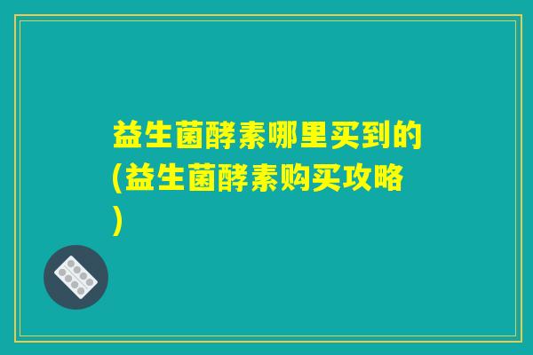 益生菌酵素哪里买到的(益生菌酵素购买攻略)
