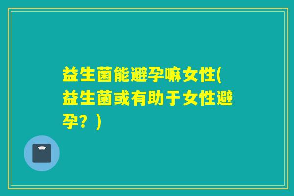益生菌能避孕嘛女性(益生菌或有助于女性避孕？)