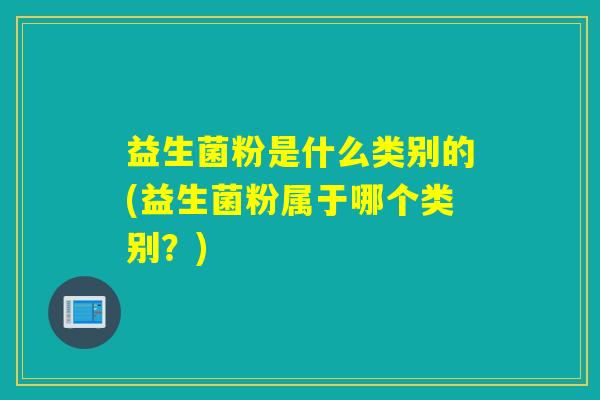 益生菌粉是什么类别的(益生菌粉属于哪个类别？)