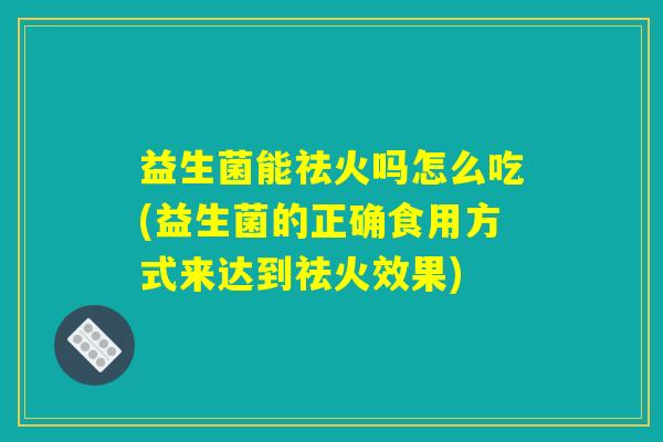 益生菌能祛火吗怎么吃(益生菌的正确食用方式来达到祛火效果)