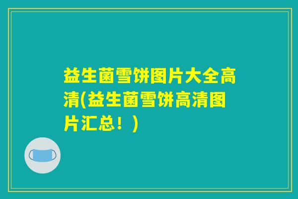 益生菌雪饼图片大全高清(益生菌雪饼高清图片汇总!) 益生菌雪饼图片大全高清(益生菌雪饼高清图片汇总!)