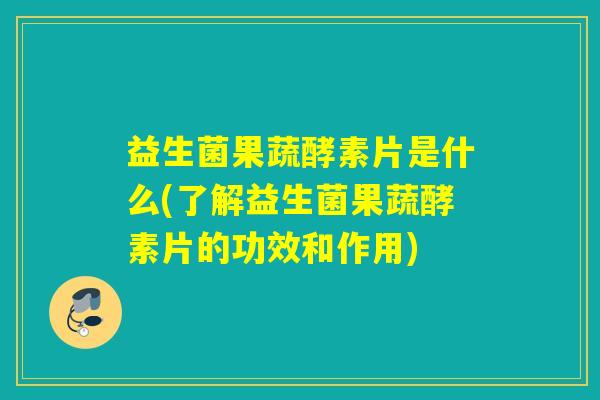 益生菌果蔬酵素片是什么(了解益生菌果蔬酵素片的功效和作用)