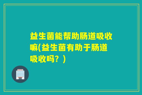 益生菌能帮助肠道吸收嘛(益生菌有助于肠道吸收吗?) 益生菌能帮助肠道吸收嘛(益生菌有助于肠道吸收吗?)