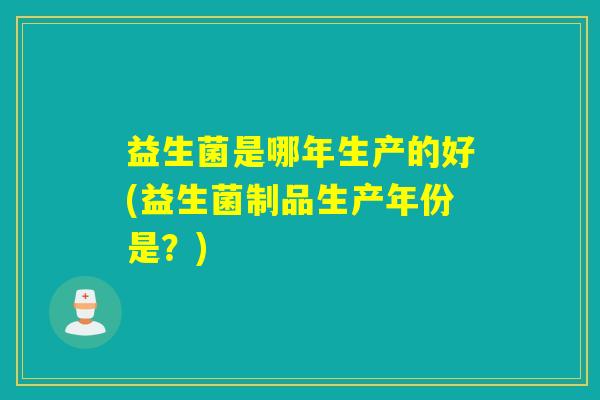 益生菌是哪年生产的好(益生菌制品生产年份是？)