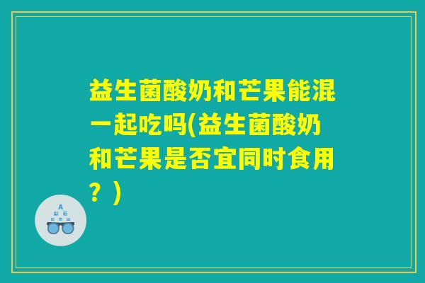 益生菌酸奶和芒果能混一起吃吗(益生菌酸奶和芒果是否宜同时食用？)