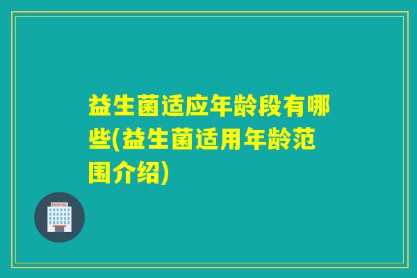 益生菌适应年龄段有哪些(益生菌适用年龄范围介绍) 益生菌适应年龄段有哪些(益生菌适用年龄范围介绍)
