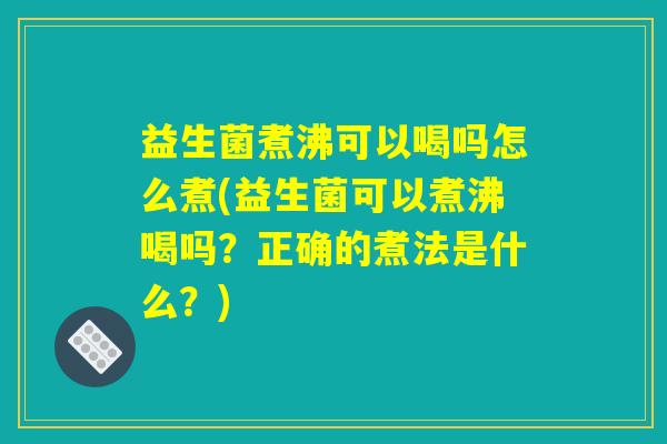 益生菌煮沸可以喝吗怎么煮(益生菌可以煮沸喝吗？正确的煮法是什么？)