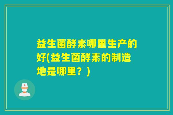 益生菌酵素哪里生产的好(益生菌酵素的制造地是哪里？)