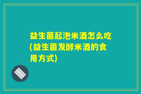 益生菌起泡米酒怎么吃(益生菌发酵米酒的食用方式)
