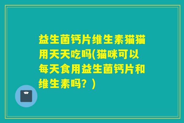 益生菌钙片维生素猫猫用天天吃吗(猫咪可以每天食用益生菌钙片和维生素吗？)