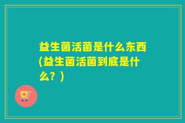 益生菌活菌是什么东西(益生菌活菌到底是什么？)