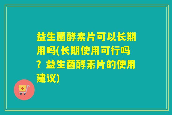 益生菌酵素片可以长期用吗(长期使用可行吗？益生菌酵素片的使用建议)