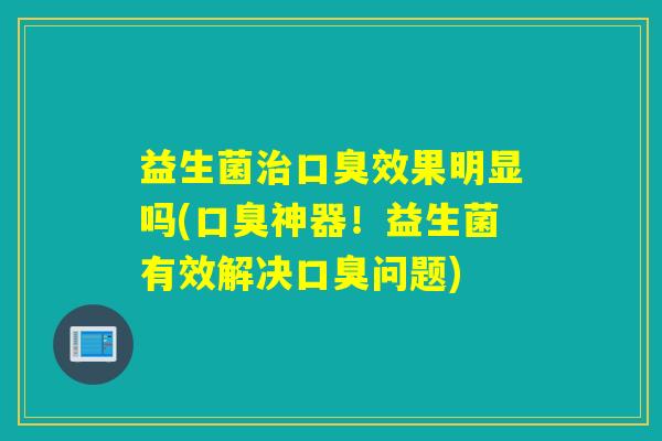 益生菌治口臭效果明显吗(口臭神器！益生菌有效解决口臭问题)
