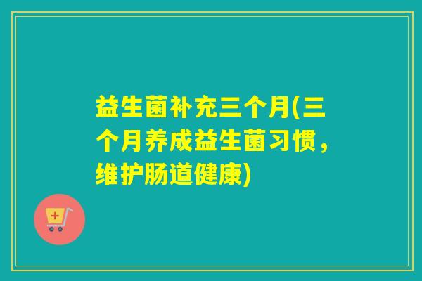 益生菌补充三个月(三个月养成益生菌习惯，维护肠道健康)