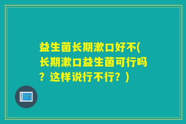 益生菌长期漱口好不(长期漱口益生菌可行吗？这样说行不行？)