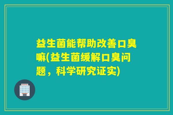 益生菌能帮助改善口臭嘛(益生菌缓解口臭问题，科学研究证实)