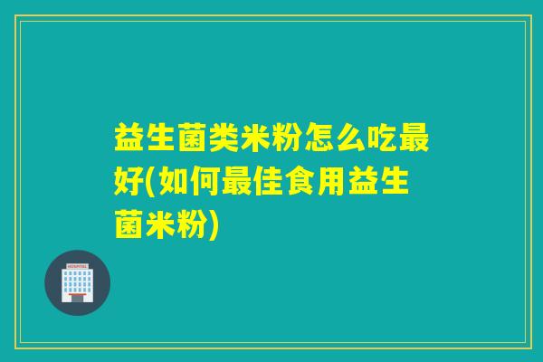 益生菌类米粉怎么吃最好(如何最佳食用益生菌米粉)