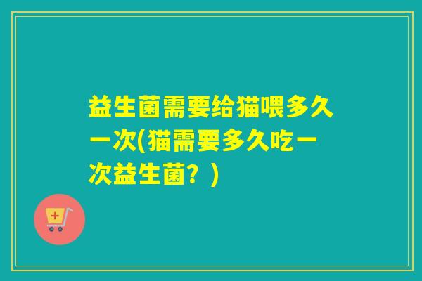 益生菌需要给猫喂多久一次(猫需要多久吃一次益生菌？)