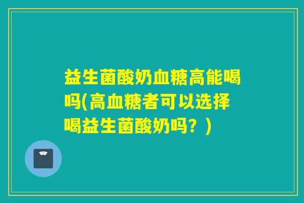 益生菌酸奶血糖高能喝吗(高血糖者可以选择喝益生菌酸奶吗？)
