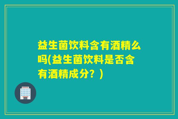 益生菌饮料含有酒精么吗(益生菌饮料是否含有酒精成分？)