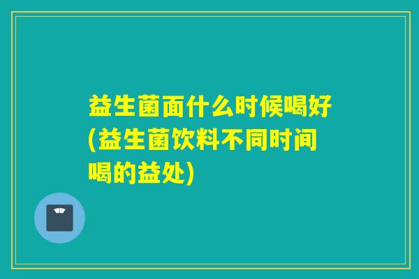 益生菌面什么时候喝好(益生菌饮料不同时间喝的益处)