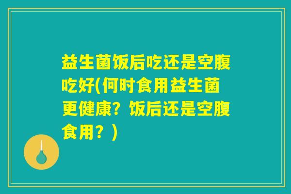 益生菌饭后吃还是空腹吃好(何时食用益生菌更健康？饭后还是空腹食用？)