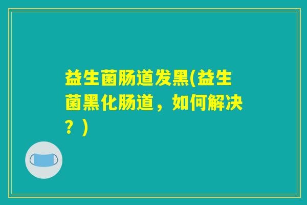 益生菌肠道发黑(益生菌黑化肠道，如何解决？)