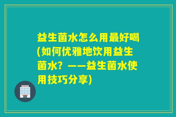益生菌水怎么用最好喝(如何优雅地饮用益生菌水？——益生菌水使用技巧分享)