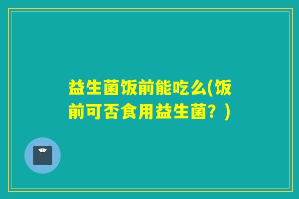 益生菌饭前能吃么(饭前可否食用益生菌？)