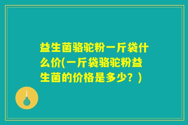 益生菌骆驼粉一斤袋什么价(一斤袋骆驼粉益生菌的价格是多少?) 益生菌骆驼粉一斤袋什么价(一斤袋骆驼粉益生菌的价格是多少?)