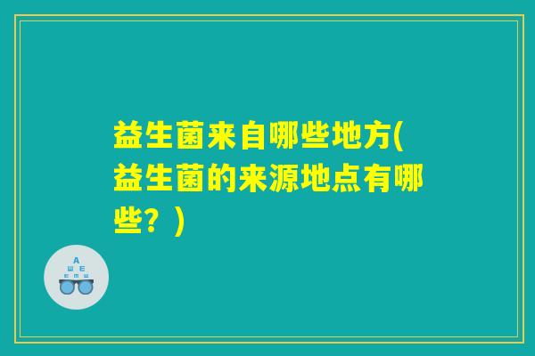 益生菌来自哪些地方(益生菌的来源地点有哪些？)