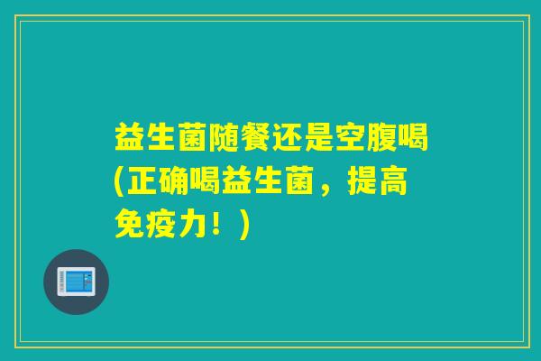 益生菌随餐还是空腹喝(正确喝益生菌，提高免疫力！)