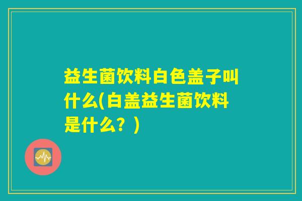 益生菌饮料白色盖子叫什么(白盖益生菌饮料是什么？)