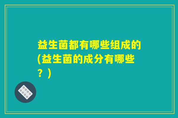 益生菌都有哪些组成的(益生菌的成分有哪些?) 益生菌都有哪些组成的(益生菌的成分有哪些?)