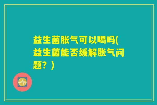 益生菌胀气可以喝吗(益生菌能否缓解胀气问题？)