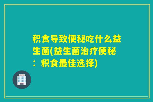 积食导致便秘吃什么益生菌(益生菌治疗便秘：积食最佳选择)