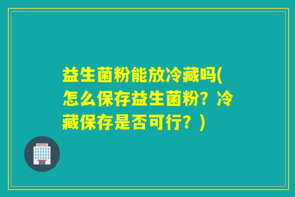 益生菌粉能放冷藏吗(怎么保存益生菌粉？冷藏保存是否可行？)