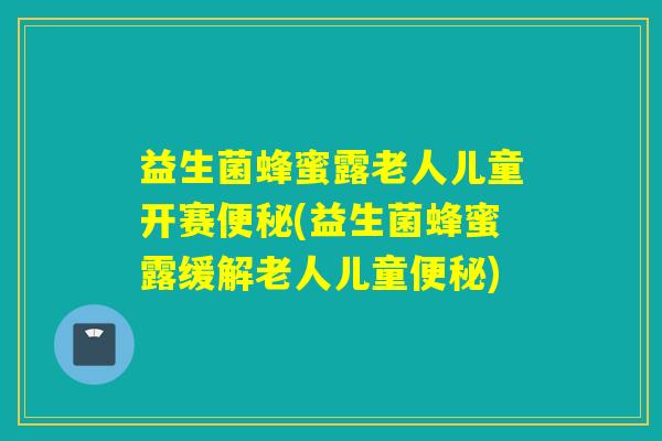 益生菌蜂蜜露老人儿童开赛(益生菌蜂蜜露缓解老人儿童) 益生菌蜂蜜露老人儿童开赛(益生菌蜂蜜露缓解老人儿童)