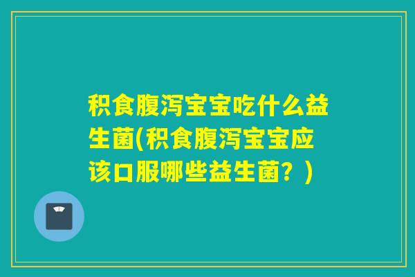 积食腹泻宝宝吃什么益生菌(积食腹泻宝宝应该口服哪些益生菌？)