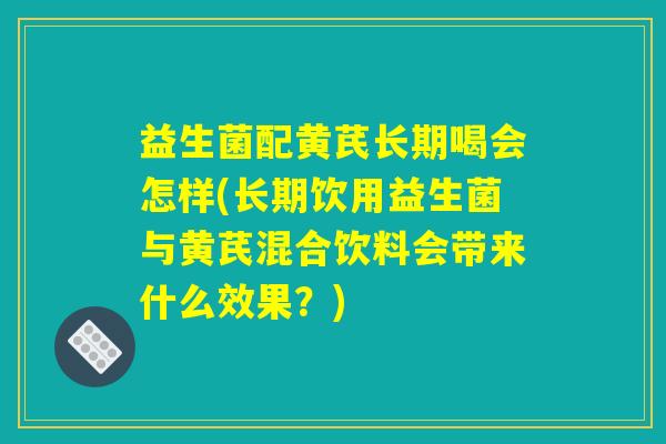 益生菌配黄芪长期喝会怎样(长期饮用益生菌与黄芪混合饮料会带来什么效果？)
