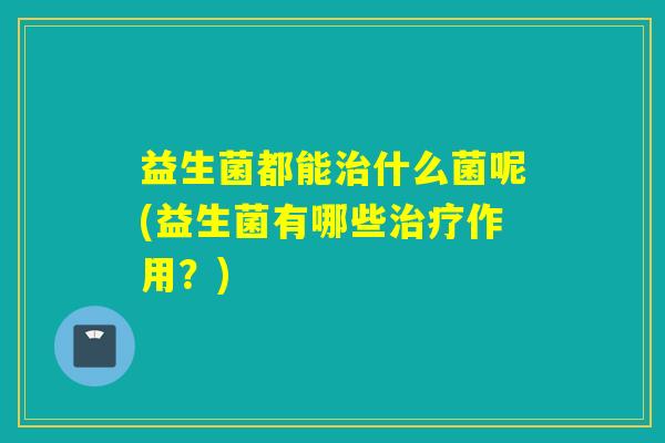 益生菌都能治什么菌呢(益生菌有哪些治疗作用？)