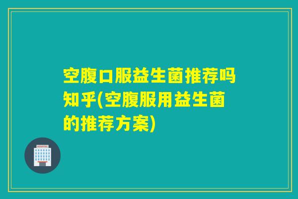 空腹口服益生菌推荐吗知乎(空腹服用益生菌的推荐方案)