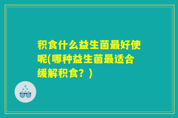 积食什么益生菌最好使呢(哪种益生菌最适合缓解积食？)