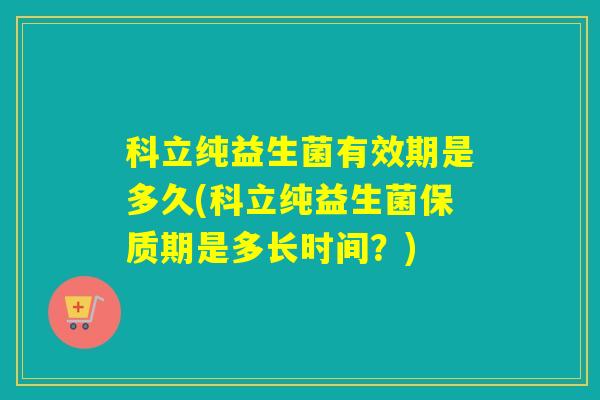 科立纯益生菌有效期是多久(科立纯益生菌保质期是多长时间？)