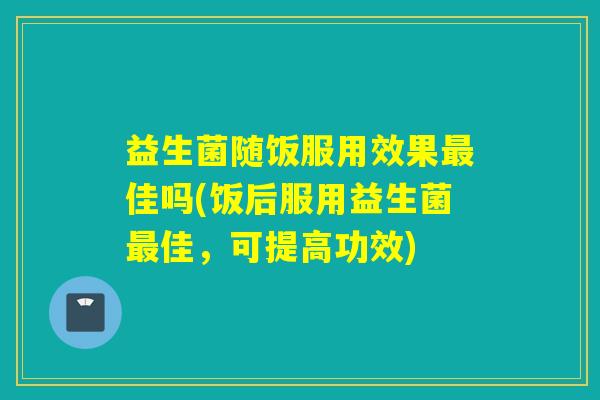 益生菌随饭服用效果最佳吗(饭后服用益生菌最佳，可提高功效)