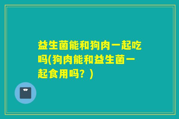 益生菌能和狗肉一起吃吗(狗肉能和益生菌一起食用吗？)