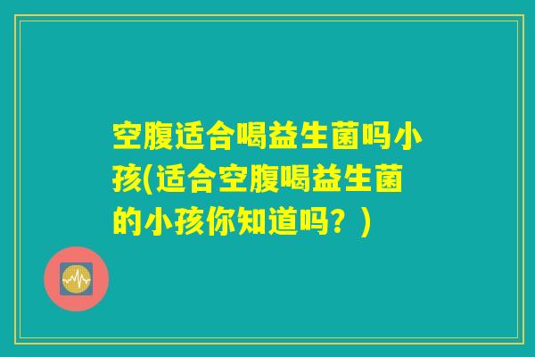 空腹适合喝益生菌吗小孩(适合空腹喝益生菌的小孩你知道吗?) 空腹适合喝益生菌吗小孩(适合空腹喝益生菌的小孩你知道吗?)