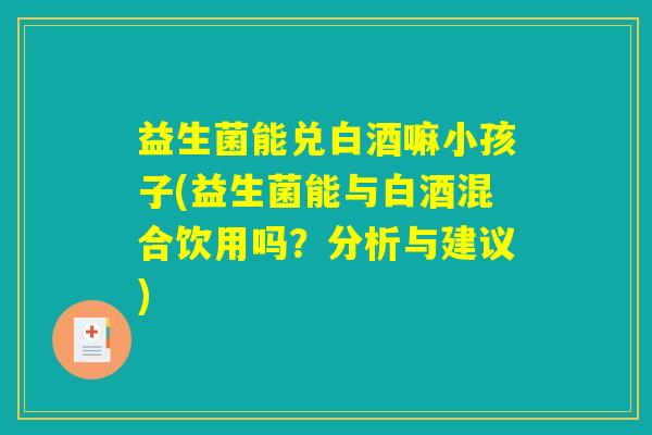 益生菌能兑白酒嘛小孩子(益生菌能与白酒混合饮用吗？分析与建议)
