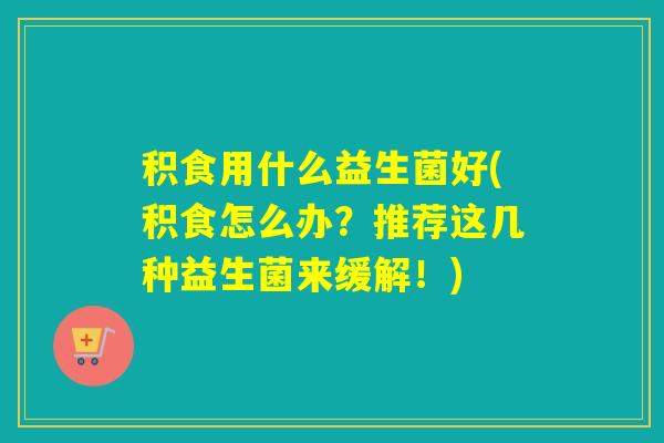 积食用什么益生菌好(积食怎么办？推荐这几种益生菌来缓解！)